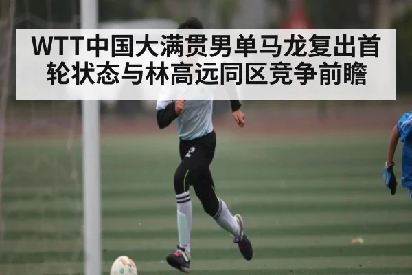 WTT中国大满贯男单马龙复出首轮状态与林高远同区竞争前瞻