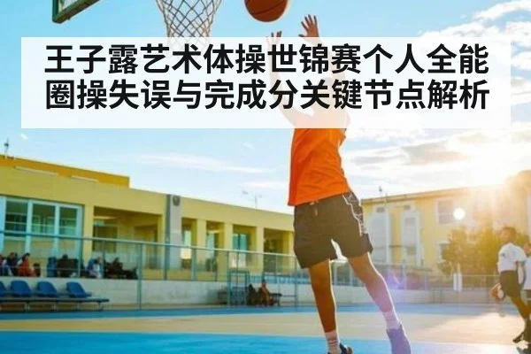 王子露艺术体操世锦赛个人全能圈操失误与完成分关键节点解析