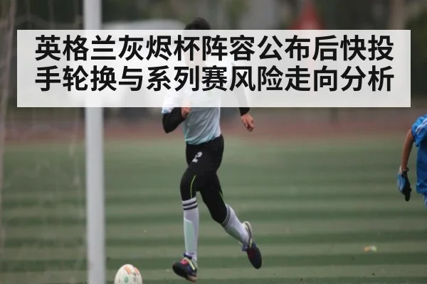 英格兰灰烬杯阵容公布后快投手轮换与系列赛风险走向分析
