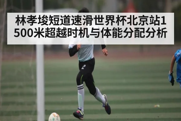 林孝埈短道速滑世界杯北京站1500米超越时机与体能分配分析